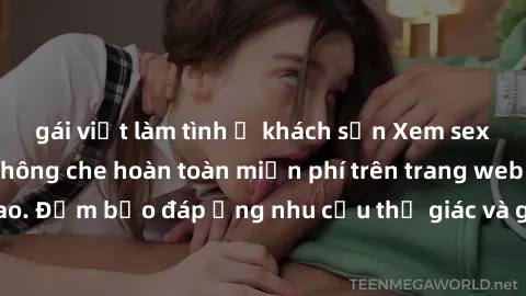 gái việt làm tình ở khách sạn Xem sex phim Việt Nam không che hoàn toàn miễn phí trên trang web chất lượng cao. Đảm bảo đáp ứng nhu cầu thị giác và giúp thỏa mãn mong muốn của bạn.