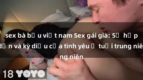 sex bà bầu việt nam Sex gái già: Sự hấp dẫn và kỳ diệu của tình yêu ở tuổi trung niên
