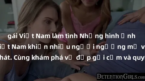 gái Việt Nam làm tình Những hình ảnh sex gái sinh viên Việt Nam khiến nhiều người ngưỡng mộ và thèm khát. Cùng khám phá vẻ đẹp gợi cảm và quyến rũ của những cô gái trẻ này.