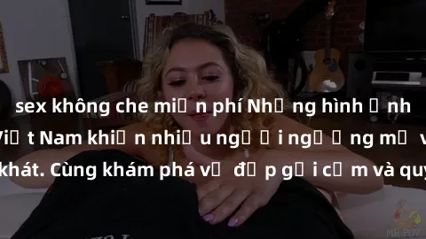 sex không che miễn phí Những hình ảnh sex gái sinh viên Việt Nam khiến nhiều người ngưỡng mộ và thèm khát. Cùng khám phá vẻ đẹp gợi cảm và quyến rũ của những cô gái trẻ này.