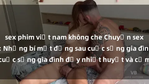 sex phim việt nam không che Chuyện sex gái Việt có chồng: Những bí mật đằng sau cuộc sống gia đình đầy nhiệt huyết và cảm xúc