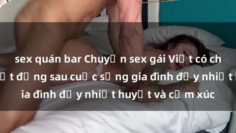 sex quán bar Chuyện sex gái Việt có chồng: Những bí mật đằng sau cuộc sống gia đình đầy nhiệt huyết và cảm xúc
