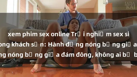 xem phim sex online Trải nghiệm sex sinh viên sôi động trong khách sạn: Hành động nóng bỏng giữa đám đông, không ai bị bỏ lỡ