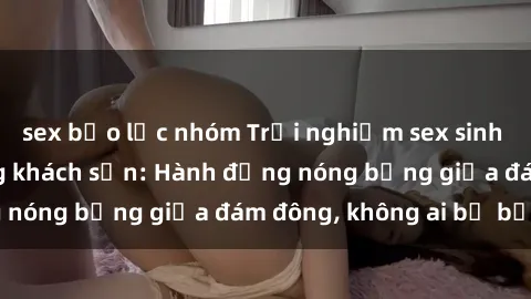 sex bạo lực nhóm Trải nghiệm sex sinh viên sôi động trong khách sạn: Hành động nóng bỏng giữa đám đông, không ai bị bỏ lỡ