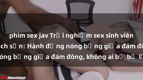 phim sex jav Trải nghiệm sex sinh viên sôi động trong khách sạn: Hành động nóng bỏng giữa đám đông, không ai bị bỏ lỡ