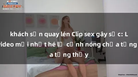 khách sạn quay lén Clip sex gây sốc: Loạt video mới nhất hé lộ cảnh nóng chưa từng thấy