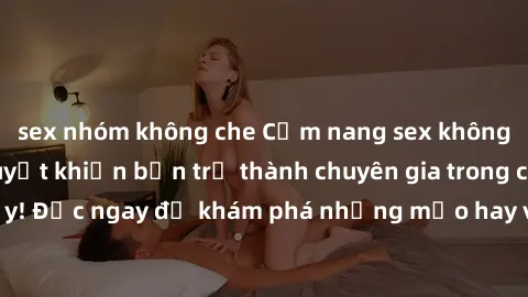 sex nhóm không che Cẩm nang sex không che: Những bí quyết khiến bạn trở thành chuyên gia trong chuyện ấy! Đọc ngay để khám phá những mẹo hay và bí quyết tình dục không che.