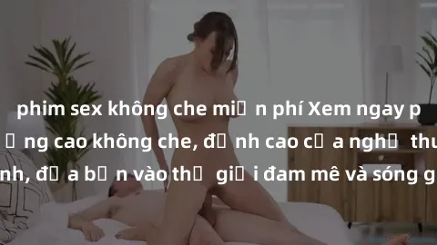 phim sex không che miễn phí Xem ngay phim sex HD chất lượng cao không che, đỉnh cao của nghệ thuật làm tình, đưa bạn vào thế giới đam mê và sóng gió của tình yêu không giới hạn.