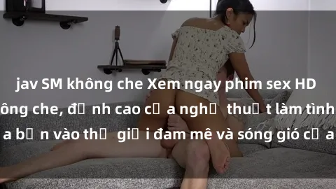 jav SM không che Xem ngay phim sex HD chất lượng cao không che, đỉnh cao của nghệ thuật làm tình, đưa bạn vào thế giới đam mê và sóng gió của tình yêu không giới hạn.