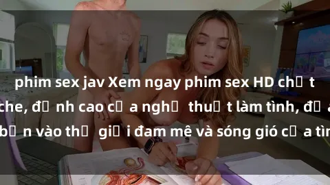 phim sex jav Xem ngay phim sex HD chất lượng cao không che, đỉnh cao của nghệ thuật làm tình, đưa bạn vào thế giới đam mê và sóng gió của tình yêu không giới hạn.