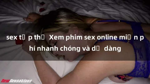 sex tập thể Xem phim sex online miễn phí nhanh chóng và dễ dàng