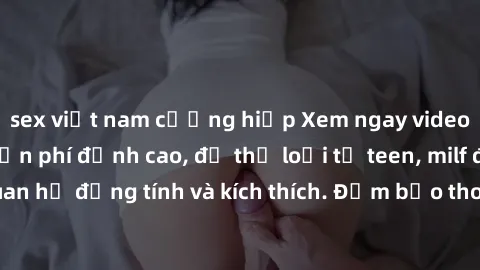 sex việt nam cưỡng hiếp Xem ngay video sex không che miễn phí đỉnh cao, đủ thể loại từ teen, milf đến các cảnh quan hệ đồng tính và kích thích. Đảm bảo thoả mãn mọi khả năng kích thích của bạn!