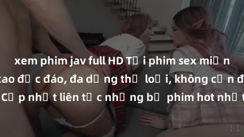 xem phim jav full HD Tải phim sex miễn phí chất lượng cao độc đáo, đa dạng thể loại, không cần đăng ký tài khoản. Cập nhật liên tục những bộ phim hot nhất trên thị trường. Sự lựa chọn hàng đầu cho ngư