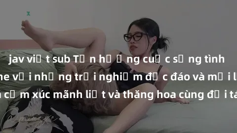 jav việt sub Tận hưởng cuộc sống tình dục online không che với những trải nghiệm độc đáo và mới lạ. Khám phá cảm xúc mãnh liệt và thăng hoa cùng đối tác tại các trang web chuyên nghiệp.