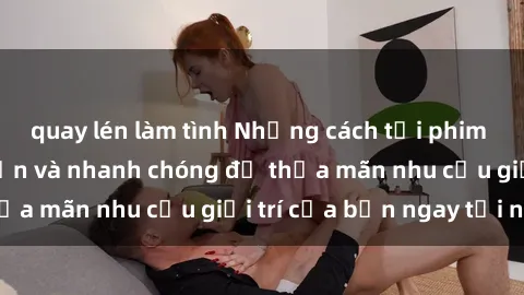 quay lén làm tình Những cách tải phim sex về máy đơn giản và nhanh chóng để thỏa mãn nhu cầu giải trí của bạn ngay tại nhà