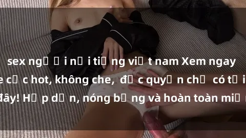 sex người nổi tiếng việt nam Xem ngay clip sex không che cực hot, không che,  độc quyền chỉ có tại đây! Hấp dẫn, nóng bỏng và hoàn toàn miễn phí, không thể bỏ qua!