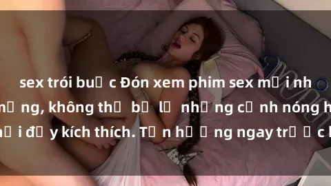 sex trói buộc Đón xem phim sex mới nhất đang hot trên mạng, không thể bỏ lỡ những cảnh nóng hổi đầy kích thích. Tận hưởng ngay trước khi bị xoá chóng mặt!