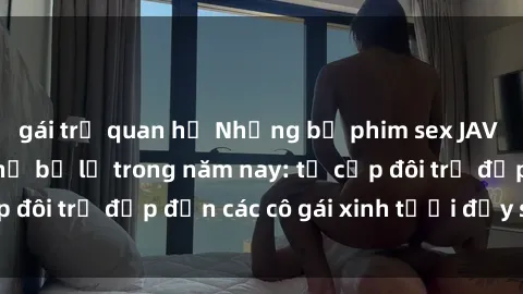 gái trẻ quan hệ Những bộ phim sex JAV hot nhất không thể bỏ lỡ trong năm nay: từ cặp đôi trẻ đẹp đến các cô gái xinh tươi đầy sức hút.