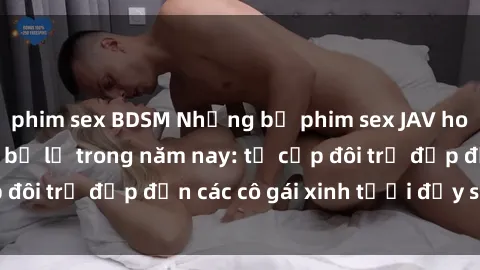 phim sex BDSM Những bộ phim sex JAV hot nhất không thể bỏ lỡ trong năm nay: từ cặp đôi trẻ đẹp đến các cô gái xinh tươi đầy sức hút.