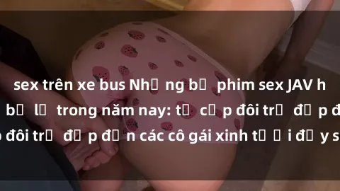 sex trên xe bus Những bộ phim sex JAV hot nhất không thể bỏ lỡ trong năm nay: từ cặp đôi trẻ đẹp đến các cô gái xinh tươi đầy sức hút.