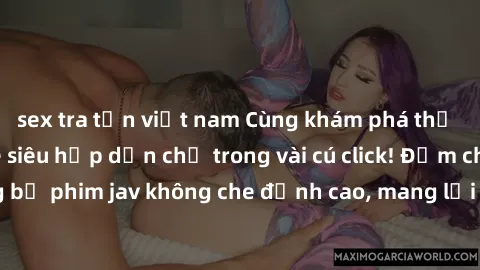 sex tra tấn việt nam Cùng khám phá thế giới jav không che siêu hấp dẫn chỉ trong vài cú click! Đắm chìm trong những bộ phim jav không che đỉnh cao, mang lại trải nghiệm thú vị và đầy kích thích.