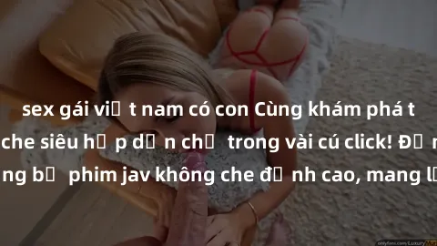 sex gái việt nam có con Cùng khám phá thế giới jav không che siêu hấp dẫn chỉ trong vài cú click! Đắm chìm trong những bộ phim jav không che đỉnh cao, mang lại trải nghiệm thú vị và đầy kích thích.