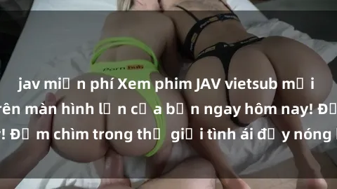 jav miễn phí Xem phim JAV vietsub mới nhất và hấp dẫn trên màn hình lớn của bạn ngay hôm nay! Đắm chìm trong thế giới tình ái đầy nóng bỏng và kích thích.