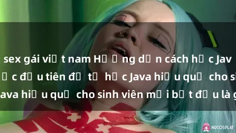 sex gái việt nam Hướng dẫn cách học Java cho sinh viên: Bước đầu tiên để tự học Java hiệu quả cho sinh viên mới bắt đầu là gì?