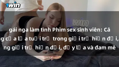 gái nga làm tình Phim sex sinh viên: Câu chuyện nóng bỏng của lứa tuổi trẻ trong giới trẻ hiện đại, đầy lửa và đam mê