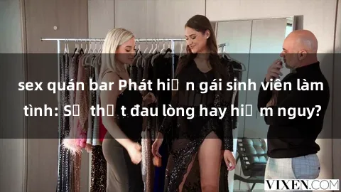 sex quán bar Phát hiện gái sinh viên làm tình: Sự thật đau lòng hay hiểm nguy?