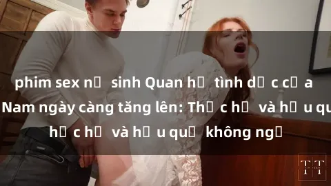 phim sex nữ sinh Quan hệ tình dục của nữ sinh Việt Nam ngày càng tăng lên: Thực hư và hậu quả không ngờ