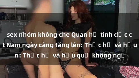 sex nhóm không che Quan hệ tình dục của nữ sinh Việt Nam ngày càng tăng lên: Thực hư và hậu quả không ngờ
