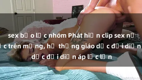 sex bạo lực nhóm Phát hiện clip sex nữ sinh gây sốc trên mạng, hệ thống giáo dục đối diện áp lực lớn