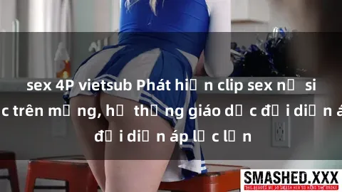 sex 4P vietsub Phát hiện clip sex nữ sinh gây sốc trên mạng, hệ thống giáo dục đối diện áp lực lớn
