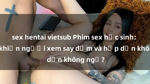 sex hentai vietsub Phim sex học sinh: Điều gì khiến người xem say đắm và hấp dẫn không ngờ?