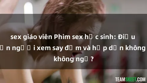 sex giáo viên Phim sex học sinh: Điều gì khiến người xem say đắm và hấp dẫn không ngờ?