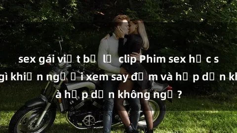 sex gái việt bị lộ clip Phim sex học sinh: Điều gì khiến người xem say đắm và hấp dẫn không ngờ?