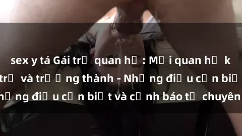 sex y tá Gái trẻ quan hệ: Mối quan hệ khác biệt giữa tuổi trẻ và trưởng thành - Những điều cần biết và cảnh báo từ chuyên gia