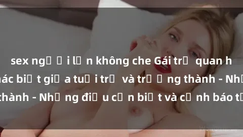 sex người lớn không che Gái trẻ quan hệ: Mối quan hệ khác biệt giữa tuổi trẻ và trưởng thành - Những điều cần biết và cảnh báo từ chuyên gia