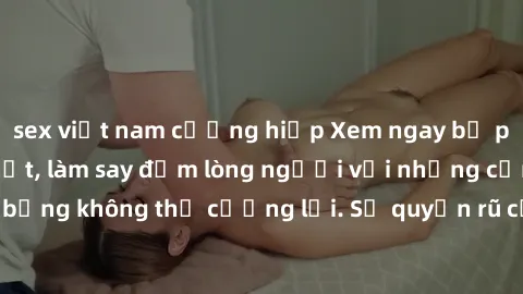 sex việt nam cưỡng hiếp Xem ngay bộ phim sex milf hot nhất, làm say đắm lòng người với những cảnh nóng bỏng không thể cưỡng lại. Sự quyến rũ của MILF sẽ khiến bạn mãnh liệt!