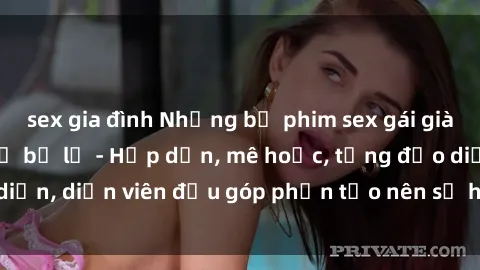 sex gia đình Những bộ phim sex gái già đỉnh cao không thể bỏ lỡ - Hấp dẫn, mê hoặc, từng đạo diễn, diễn viên đều góp phần tạo nên sự hấp dẫn, kích thích.