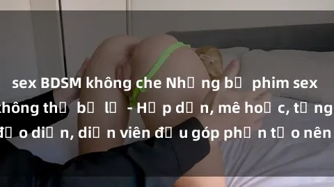 sex BDSM không che Những bộ phim sex gái già đỉnh cao không thể bỏ lỡ - Hấp dẫn, mê hoặc, từng đạo diễn, diễn viên đều góp phần tạo nên sự hấp dẫn, kích thích.