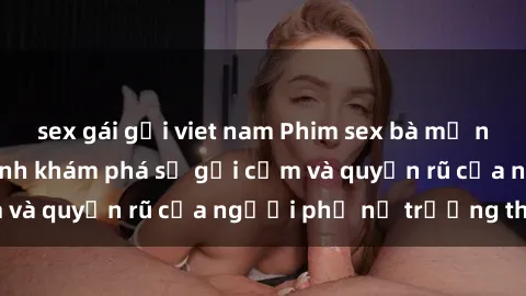 sex gái gọi viet nam Phim sex bà mẹ nóng bỏng: Hành trình khám phá sự gợi cảm và quyến rũ của người phụ nữ trưởng thành.