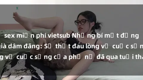 sex miễn phí vietsub Những bí mật đằng sau vẻ ngoài gái già dâm đãng: Sự thật đau lòng về cuộc sống của phụ nữ đã qua tuổi thanh xuân