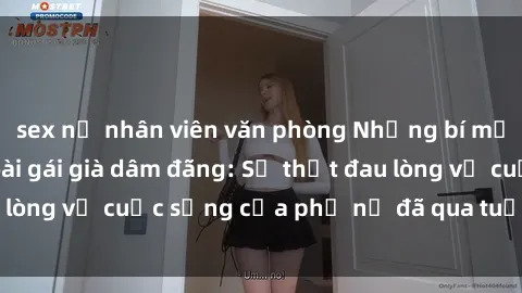 sex nữ nhân viên văn phòng Những bí mật đằng sau vẻ ngoài gái già dâm đãng: Sự thật đau lòng về cuộc sống của phụ nữ đã qua tuổi thanh xuân