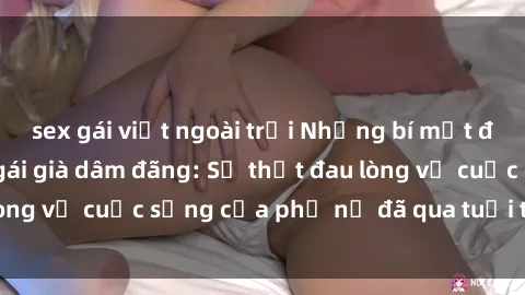 sex gái việt ngoài trời Những bí mật đằng sau vẻ ngoài gái già dâm đãng: Sự thật đau lòng về cuộc sống của phụ nữ đã qua tuổi thanh xuân