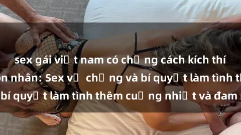 sex gái việt nam có chồng cách kích thích đam mê trong hôn nhân: Sex vợ chồng và bí quyết làm tình thêm cuồng nhiệt và đam mê
