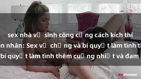 sex nhà vệ sinh công cộng cách kích thích đam mê trong hôn nhân: Sex vợ chồng và bí quyết làm tình thêm cuồng nhiệt và đam mê