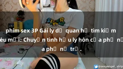 phim sex 3P Gái ly dị quan hệ tìm kiếm tình yêu mới: Chuyện tình hậu ly hôn của phụ nữ trẻ.