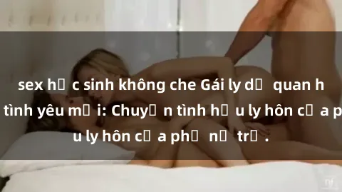 sex học sinh không che Gái ly dị quan hệ tìm kiếm tình yêu mới: Chuyện tình hậu ly hôn của phụ nữ trẻ.